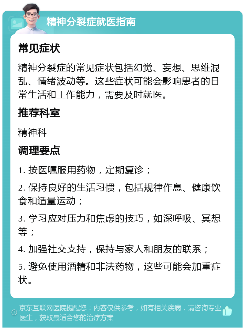 精神分裂症就医指南 常见症状 精神分裂症的常见症状包括幻觉、妄想、思维混乱、情绪波动等。这些症状可能会影响患者的日常生活和工作能力，需要及时就医。 推荐科室 精神科 调理要点 1. 按医嘱服用药物，定期复诊； 2. 保持良好的生活习惯，包括规律作息、健康饮食和适量运动； 3. 学习应对压力和焦虑的技巧，如深呼吸、冥想等； 4. 加强社交支持，保持与家人和朋友的联系； 5. 避免使用酒精和非法药物，这些可能会加重症状。