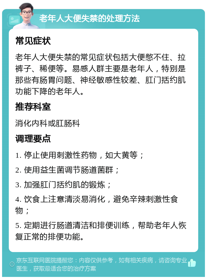 老年人大便失禁的处理方法 常见症状 老年人大便失禁的常见症状包括大便憋不住、拉裤子、稀便等。易感人群主要是老年人，特别是那些有肠胃问题、神经敏感性较差、肛门括约肌功能下降的老年人。 推荐科室 消化内科或肛肠科 调理要点 1. 停止使用刺激性药物，如大黄等； 2. 使用益生菌调节肠道菌群； 3. 加强肛门括约肌的锻炼； 4. 饮食上注意清淡易消化，避免辛辣刺激性食物； 5. 定期进行肠道清洁和排便训练，帮助老年人恢复正常的排便功能。