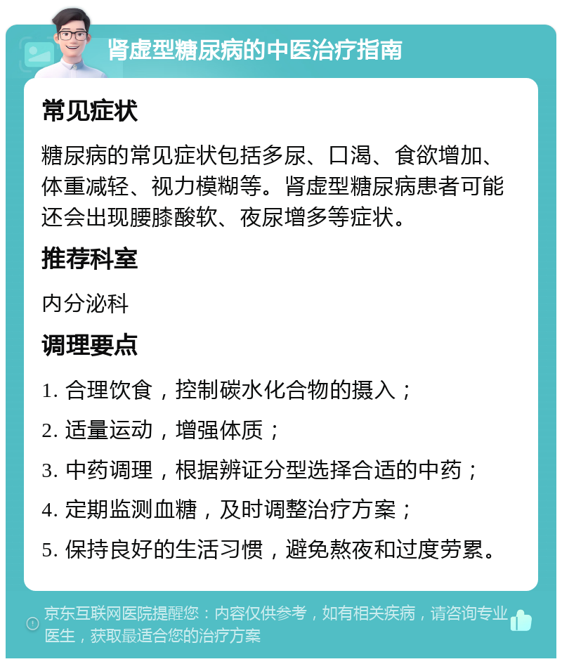 肾虚型糖尿病的中医治疗指南 常见症状 糖尿病的常见症状包括多尿、口渴、食欲增加、体重减轻、视力模糊等。肾虚型糖尿病患者可能还会出现腰膝酸软、夜尿增多等症状。 推荐科室 内分泌科 调理要点 1. 合理饮食，控制碳水化合物的摄入； 2. 适量运动，增强体质； 3. 中药调理，根据辨证分型选择合适的中药； 4. 定期监测血糖，及时调整治疗方案； 5. 保持良好的生活习惯，避免熬夜和过度劳累。