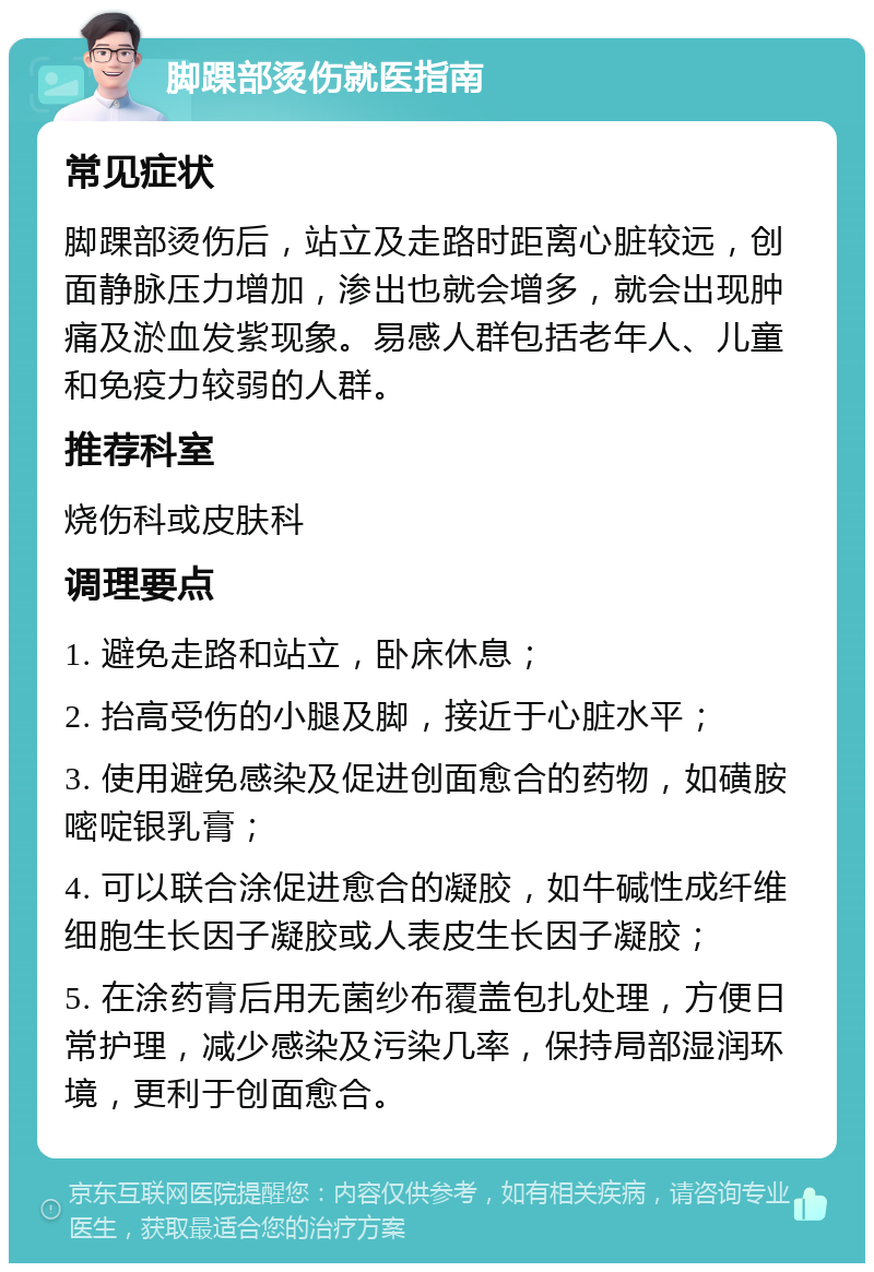 脚踝部烫伤就医指南 常见症状 脚踝部烫伤后，站立及走路时距离心脏较远，创面静脉压力增加，渗出也就会增多，就会出现肿痛及淤血发紫现象。易感人群包括老年人、儿童和免疫力较弱的人群。 推荐科室 烧伤科或皮肤科 调理要点 1. 避免走路和站立，卧床休息； 2. 抬高受伤的小腿及脚，接近于心脏水平； 3. 使用避免感染及促进创面愈合的药物，如磺胺嘧啶银乳膏； 4. 可以联合涂促进愈合的凝胶，如牛碱性成纤维细胞生长因子凝胶或人表皮生长因子凝胶； 5. 在涂药膏后用无菌纱布覆盖包扎处理，方便日常护理，减少感染及污染几率，保持局部湿润环境，更利于创面愈合。