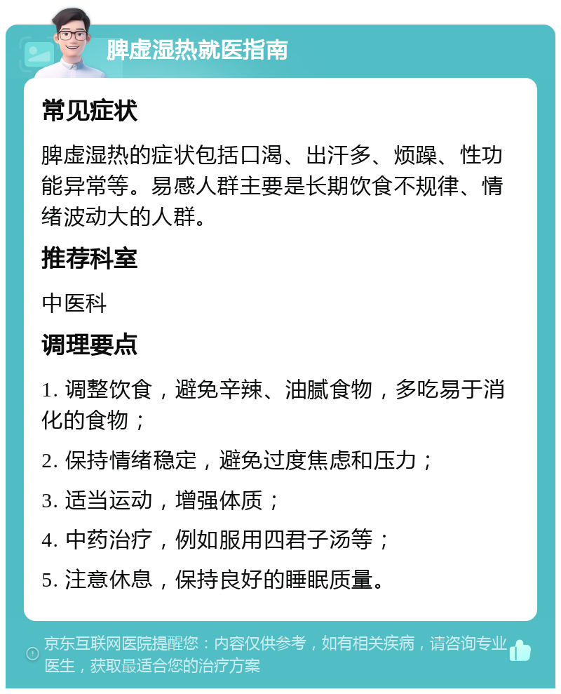 脾虚湿热就医指南 常见症状 脾虚湿热的症状包括口渴、出汗多、烦躁、性功能异常等。易感人群主要是长期饮食不规律、情绪波动大的人群。 推荐科室 中医科 调理要点 1. 调整饮食，避免辛辣、油腻食物，多吃易于消化的食物； 2. 保持情绪稳定，避免过度焦虑和压力； 3. 适当运动，增强体质； 4. 中药治疗，例如服用四君子汤等； 5. 注意休息，保持良好的睡眠质量。