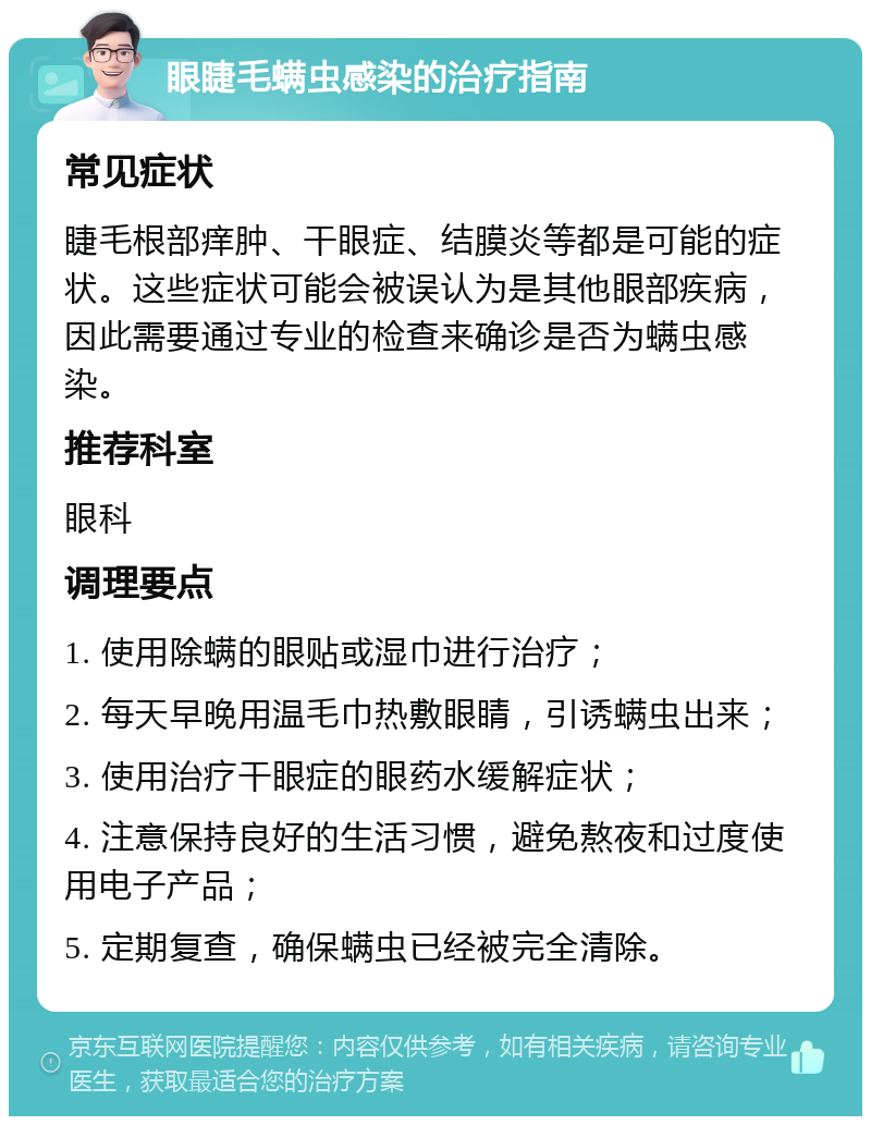 眼睫毛螨虫感染的治疗指南 常见症状 睫毛根部痒肿、干眼症、结膜炎等都是可能的症状。这些症状可能会被误认为是其他眼部疾病，因此需要通过专业的检查来确诊是否为螨虫感染。 推荐科室 眼科 调理要点 1. 使用除螨的眼贴或湿巾进行治疗； 2. 每天早晚用温毛巾热敷眼睛，引诱螨虫出来； 3. 使用治疗干眼症的眼药水缓解症状； 4. 注意保持良好的生活习惯，避免熬夜和过度使用电子产品； 5. 定期复查，确保螨虫已经被完全清除。