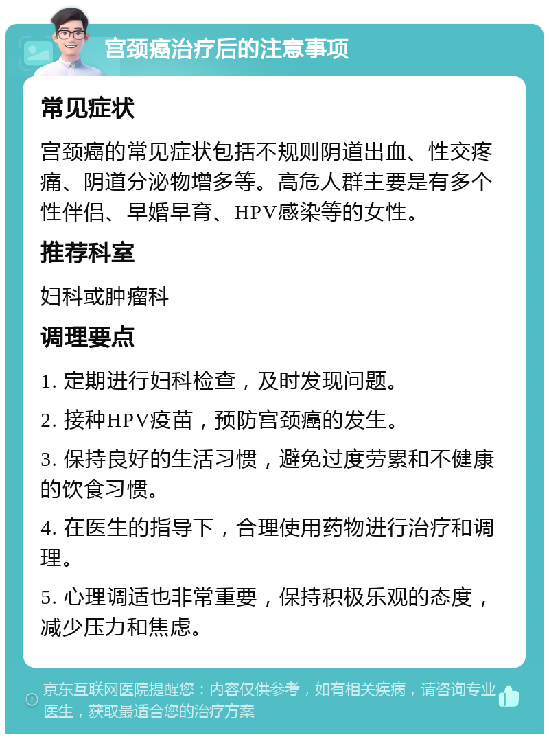 宫颈癌治疗后的注意事项 常见症状 宫颈癌的常见症状包括不规则阴道出血、性交疼痛、阴道分泌物增多等。高危人群主要是有多个性伴侣、早婚早育、HPV感染等的女性。 推荐科室 妇科或肿瘤科 调理要点 1. 定期进行妇科检查，及时发现问题。 2. 接种HPV疫苗，预防宫颈癌的发生。 3. 保持良好的生活习惯，避免过度劳累和不健康的饮食习惯。 4. 在医生的指导下，合理使用药物进行治疗和调理。 5. 心理调适也非常重要，保持积极乐观的态度，减少压力和焦虑。