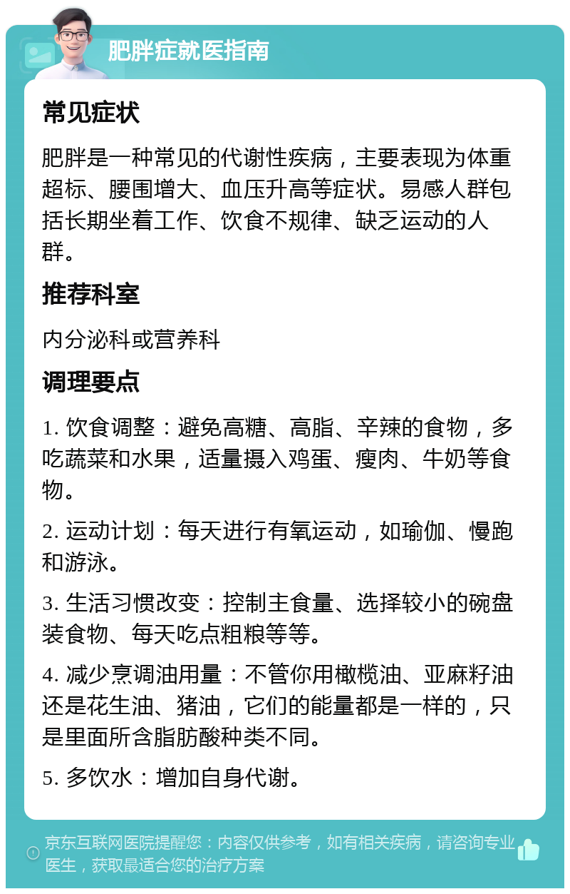 肥胖症就医指南 常见症状 肥胖是一种常见的代谢性疾病，主要表现为体重超标、腰围增大、血压升高等症状。易感人群包括长期坐着工作、饮食不规律、缺乏运动的人群。 推荐科室 内分泌科或营养科 调理要点 1. 饮食调整：避免高糖、高脂、辛辣的食物，多吃蔬菜和水果，适量摄入鸡蛋、瘦肉、牛奶等食物。 2. 运动计划：每天进行有氧运动，如瑜伽、慢跑和游泳。 3. 生活习惯改变：控制主食量、选择较小的碗盘装食物、每天吃点粗粮等等。 4. 减少烹调油用量：不管你用橄榄油、亚麻籽油还是花生油、猪油，它们的能量都是一样的，只是里面所含脂肪酸种类不同。 5. 多饮水：增加自身代谢。