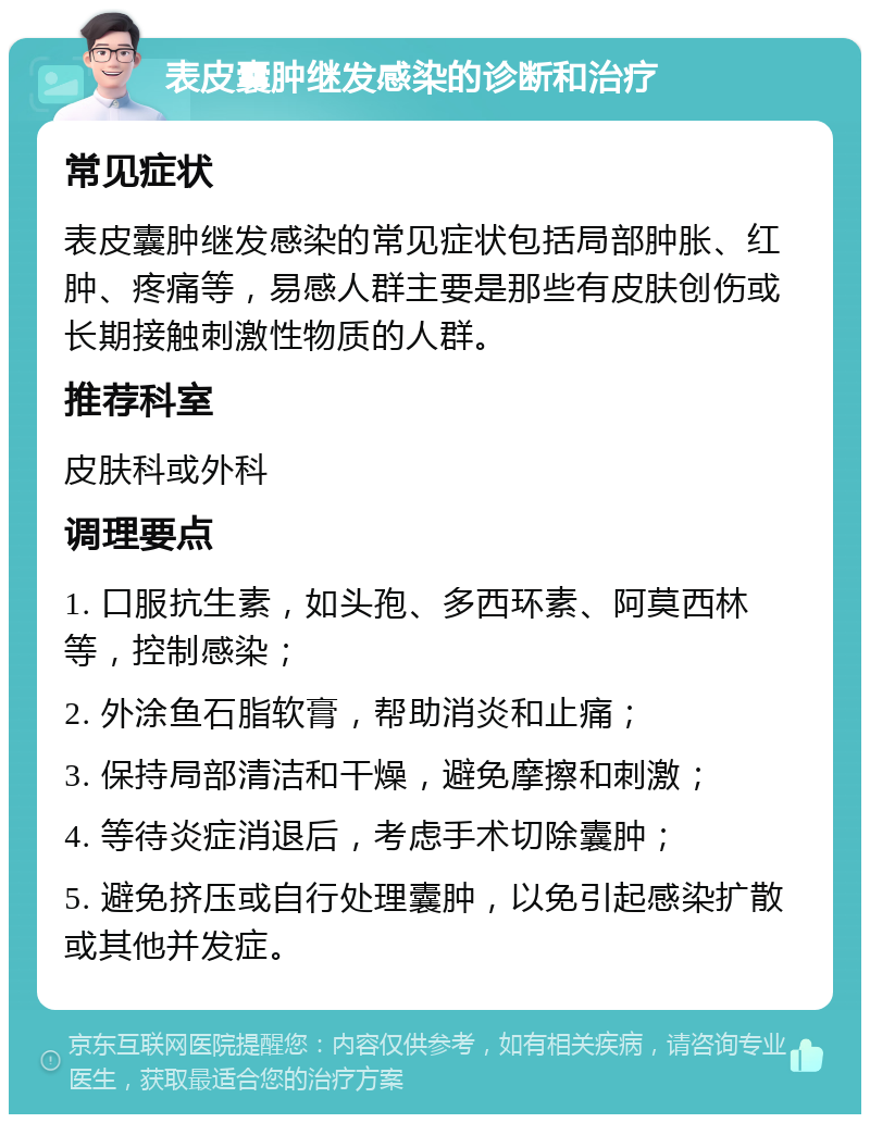 表皮囊肿继发感染的诊断和治疗 常见症状 表皮囊肿继发感染的常见症状包括局部肿胀、红肿、疼痛等，易感人群主要是那些有皮肤创伤或长期接触刺激性物质的人群。 推荐科室 皮肤科或外科 调理要点 1. 口服抗生素，如头孢、多西环素、阿莫西林等，控制感染； 2. 外涂鱼石脂软膏，帮助消炎和止痛； 3. 保持局部清洁和干燥，避免摩擦和刺激； 4. 等待炎症消退后，考虑手术切除囊肿； 5. 避免挤压或自行处理囊肿，以免引起感染扩散或其他并发症。