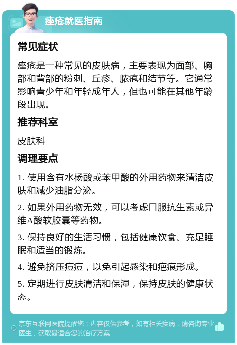 痤疮就医指南 常见症状 痤疮是一种常见的皮肤病，主要表现为面部、胸部和背部的粉刺、丘疹、脓疱和结节等。它通常影响青少年和年轻成年人，但也可能在其他年龄段出现。 推荐科室 皮肤科 调理要点 1. 使用含有水杨酸或苯甲酸的外用药物来清洁皮肤和减少油脂分泌。 2. 如果外用药物无效，可以考虑口服抗生素或异维A酸软胶囊等药物。 3. 保持良好的生活习惯，包括健康饮食、充足睡眠和适当的锻炼。 4. 避免挤压痘痘，以免引起感染和疤痕形成。 5. 定期进行皮肤清洁和保湿，保持皮肤的健康状态。