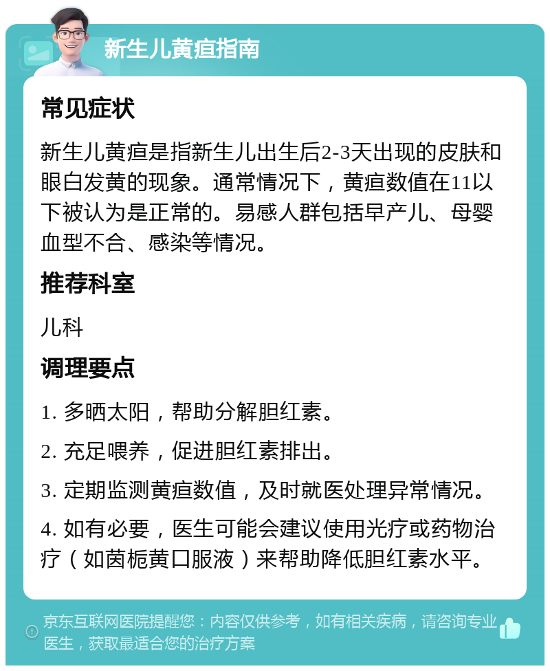 新生儿黄疸指南 常见症状 新生儿黄疸是指新生儿出生后2-3天出现的皮肤和眼白发黄的现象。通常情况下，黄疸数值在11以下被认为是正常的。易感人群包括早产儿、母婴血型不合、感染等情况。 推荐科室 儿科 调理要点 1. 多晒太阳，帮助分解胆红素。 2. 充足喂养，促进胆红素排出。 3. 定期监测黄疸数值，及时就医处理异常情况。 4. 如有必要，医生可能会建议使用光疗或药物治疗（如茵栀黄口服液）来帮助降低胆红素水平。