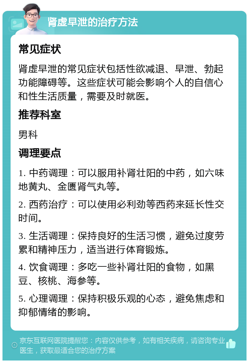 肾虚早泄的治疗方法 常见症状 肾虚早泄的常见症状包括性欲减退、早泄、勃起功能障碍等。这些症状可能会影响个人的自信心和性生活质量，需要及时就医。 推荐科室 男科 调理要点 1. 中药调理：可以服用补肾壮阳的中药，如六味地黄丸、金匮肾气丸等。 2. 西药治疗：可以使用必利劲等西药来延长性交时间。 3. 生活调理：保持良好的生活习惯，避免过度劳累和精神压力，适当进行体育锻炼。 4. 饮食调理：多吃一些补肾壮阳的食物，如黑豆、核桃、海参等。 5. 心理调理：保持积极乐观的心态，避免焦虑和抑郁情绪的影响。