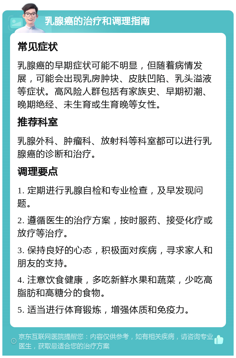 乳腺癌的治疗和调理指南 常见症状 乳腺癌的早期症状可能不明显，但随着病情发展，可能会出现乳房肿块、皮肤凹陷、乳头溢液等症状。高风险人群包括有家族史、早期初潮、晚期绝经、未生育或生育晚等女性。 推荐科室 乳腺外科、肿瘤科、放射科等科室都可以进行乳腺癌的诊断和治疗。 调理要点 1. 定期进行乳腺自检和专业检查，及早发现问题。 2. 遵循医生的治疗方案，按时服药、接受化疗或放疗等治疗。 3. 保持良好的心态，积极面对疾病，寻求家人和朋友的支持。 4. 注意饮食健康，多吃新鲜水果和蔬菜，少吃高脂肪和高糖分的食物。 5. 适当进行体育锻炼，增强体质和免疫力。