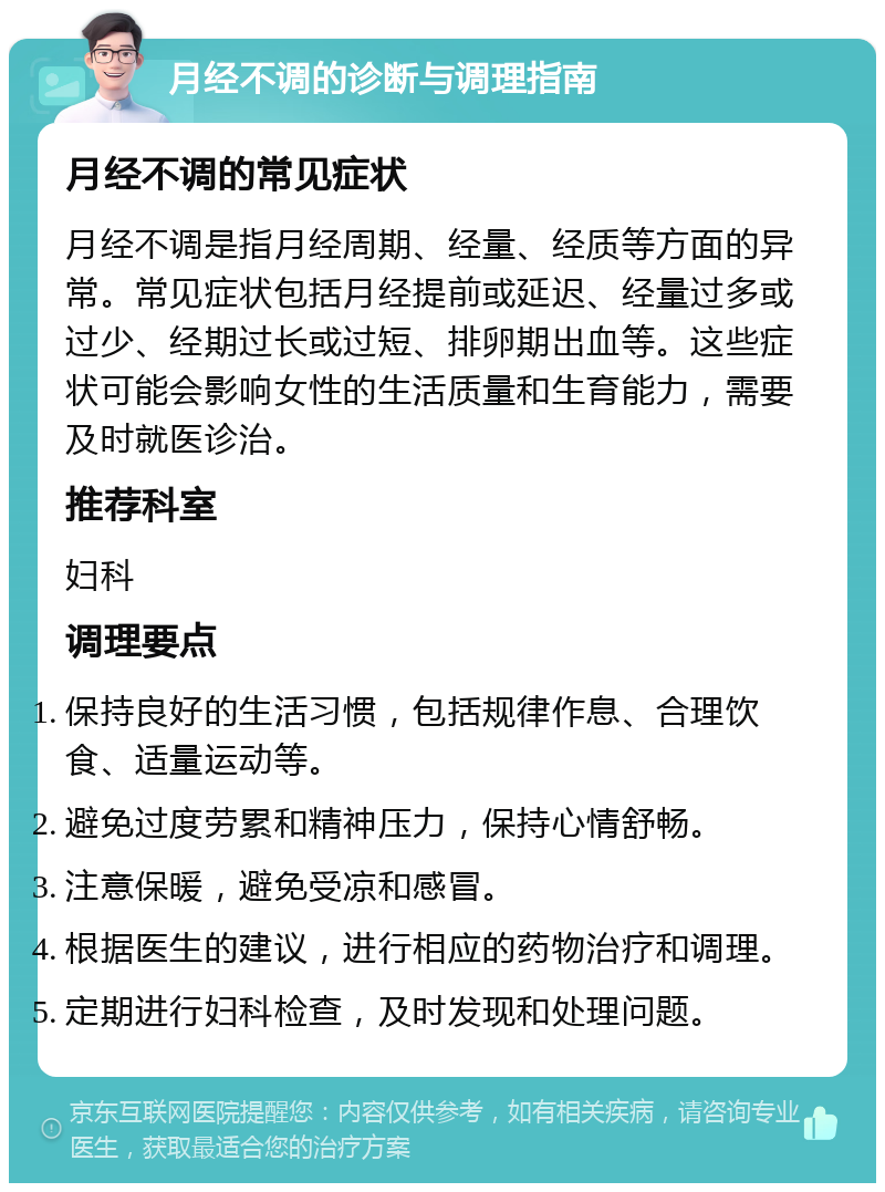 月经不调的诊断与调理指南 月经不调的常见症状 月经不调是指月经周期、经量、经质等方面的异常。常见症状包括月经提前或延迟、经量过多或过少、经期过长或过短、排卵期出血等。这些症状可能会影响女性的生活质量和生育能力，需要及时就医诊治。 推荐科室 妇科 调理要点 保持良好的生活习惯，包括规律作息、合理饮食、适量运动等。 避免过度劳累和精神压力，保持心情舒畅。 注意保暖，避免受凉和感冒。 根据医生的建议，进行相应的药物治疗和调理。 定期进行妇科检查，及时发现和处理问题。