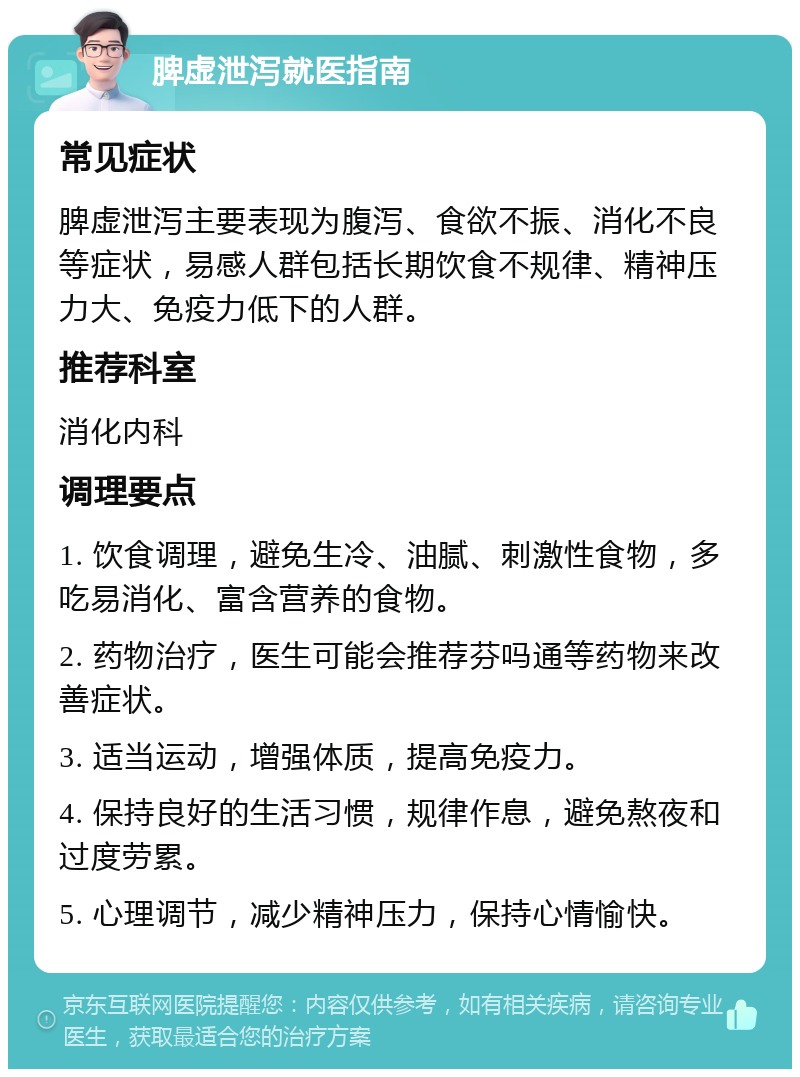 脾虚泄泻就医指南 常见症状 脾虚泄泻主要表现为腹泻、食欲不振、消化不良等症状，易感人群包括长期饮食不规律、精神压力大、免疫力低下的人群。 推荐科室 消化内科 调理要点 1. 饮食调理，避免生冷、油腻、刺激性食物，多吃易消化、富含营养的食物。 2. 药物治疗，医生可能会推荐芬吗通等药物来改善症状。 3. 适当运动，增强体质，提高免疫力。 4. 保持良好的生活习惯，规律作息，避免熬夜和过度劳累。 5. 心理调节，减少精神压力，保持心情愉快。