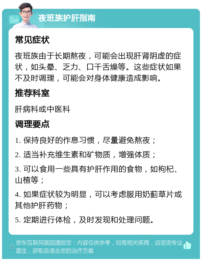 夜班族护肝指南 常见症状 夜班族由于长期熬夜，可能会出现肝肾阴虚的症状，如头晕、乏力、口干舌燥等。这些症状如果不及时调理，可能会对身体健康造成影响。 推荐科室 肝病科或中医科 调理要点 1. 保持良好的作息习惯，尽量避免熬夜； 2. 适当补充维生素和矿物质，增强体质； 3. 可以食用一些具有护肝作用的食物，如枸杞、山楂等； 4. 如果症状较为明显，可以考虑服用奶蓟草片或其他护肝药物； 5. 定期进行体检，及时发现和处理问题。