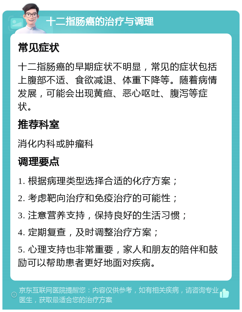 十二指肠癌的治疗与调理 常见症状 十二指肠癌的早期症状不明显，常见的症状包括上腹部不适、食欲减退、体重下降等。随着病情发展，可能会出现黄疸、恶心呕吐、腹泻等症状。 推荐科室 消化内科或肿瘤科 调理要点 1. 根据病理类型选择合适的化疗方案； 2. 考虑靶向治疗和免疫治疗的可能性； 3. 注意营养支持，保持良好的生活习惯； 4. 定期复查，及时调整治疗方案； 5. 心理支持也非常重要，家人和朋友的陪伴和鼓励可以帮助患者更好地面对疾病。