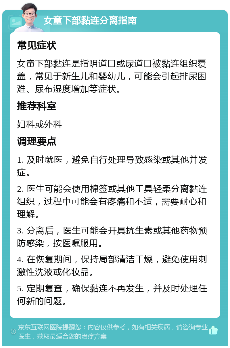 女童下部黏连分离指南 常见症状 女童下部黏连是指阴道口或尿道口被黏连组织覆盖，常见于新生儿和婴幼儿，可能会引起排尿困难、尿布湿度增加等症状。 推荐科室 妇科或外科 调理要点 1. 及时就医，避免自行处理导致感染或其他并发症。 2. 医生可能会使用棉签或其他工具轻柔分离黏连组织，过程中可能会有疼痛和不适，需要耐心和理解。 3. 分离后，医生可能会开具抗生素或其他药物预防感染，按医嘱服用。 4. 在恢复期间，保持局部清洁干燥，避免使用刺激性洗液或化妆品。 5. 定期复查，确保黏连不再发生，并及时处理任何新的问题。