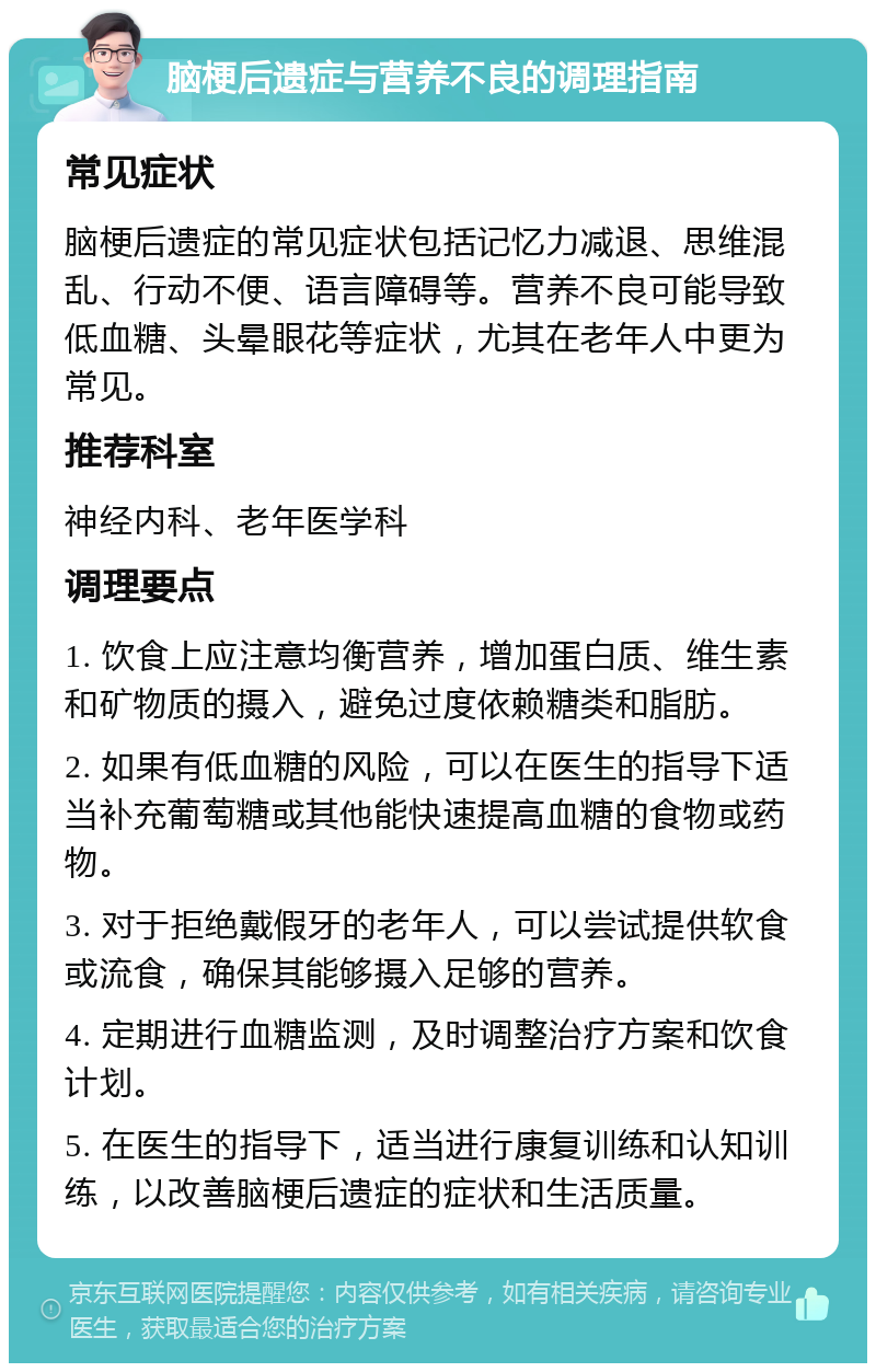 脑梗后遗症与营养不良的调理指南 常见症状 脑梗后遗症的常见症状包括记忆力减退、思维混乱、行动不便、语言障碍等。营养不良可能导致低血糖、头晕眼花等症状，尤其在老年人中更为常见。 推荐科室 神经内科、老年医学科 调理要点 1. 饮食上应注意均衡营养，增加蛋白质、维生素和矿物质的摄入，避免过度依赖糖类和脂肪。 2. 如果有低血糖的风险，可以在医生的指导下适当补充葡萄糖或其他能快速提高血糖的食物或药物。 3. 对于拒绝戴假牙的老年人，可以尝试提供软食或流食，确保其能够摄入足够的营养。 4. 定期进行血糖监测，及时调整治疗方案和饮食计划。 5. 在医生的指导下，适当进行康复训练和认知训练，以改善脑梗后遗症的症状和生活质量。