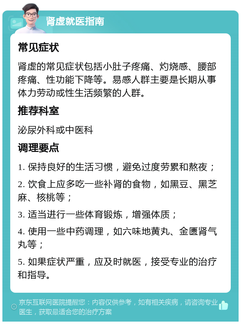 肾虚就医指南 常见症状 肾虚的常见症状包括小肚子疼痛、灼烧感、腰部疼痛、性功能下降等。易感人群主要是长期从事体力劳动或性生活频繁的人群。 推荐科室 泌尿外科或中医科 调理要点 1. 保持良好的生活习惯，避免过度劳累和熬夜； 2. 饮食上应多吃一些补肾的食物，如黑豆、黑芝麻、核桃等； 3. 适当进行一些体育锻炼，增强体质； 4. 使用一些中药调理，如六味地黄丸、金匮肾气丸等； 5. 如果症状严重，应及时就医，接受专业的治疗和指导。