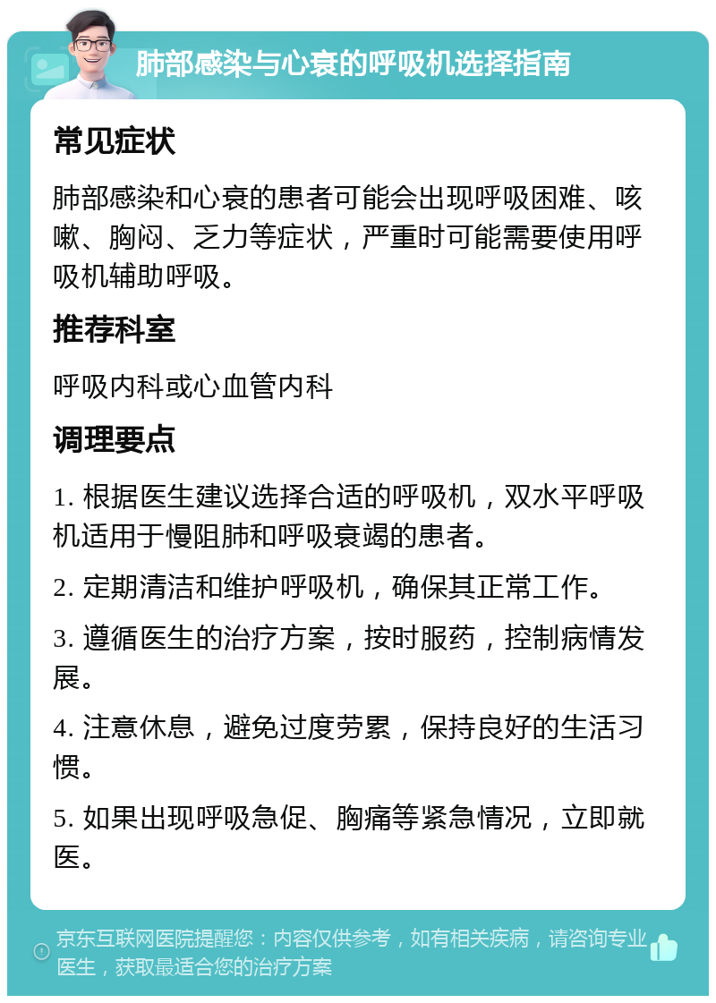 肺部感染与心衰的呼吸机选择指南 常见症状 肺部感染和心衰的患者可能会出现呼吸困难、咳嗽、胸闷、乏力等症状，严重时可能需要使用呼吸机辅助呼吸。 推荐科室 呼吸内科或心血管内科 调理要点 1. 根据医生建议选择合适的呼吸机，双水平呼吸机适用于慢阻肺和呼吸衰竭的患者。 2. 定期清洁和维护呼吸机，确保其正常工作。 3. 遵循医生的治疗方案，按时服药，控制病情发展。 4. 注意休息，避免过度劳累，保持良好的生活习惯。 5. 如果出现呼吸急促、胸痛等紧急情况，立即就医。