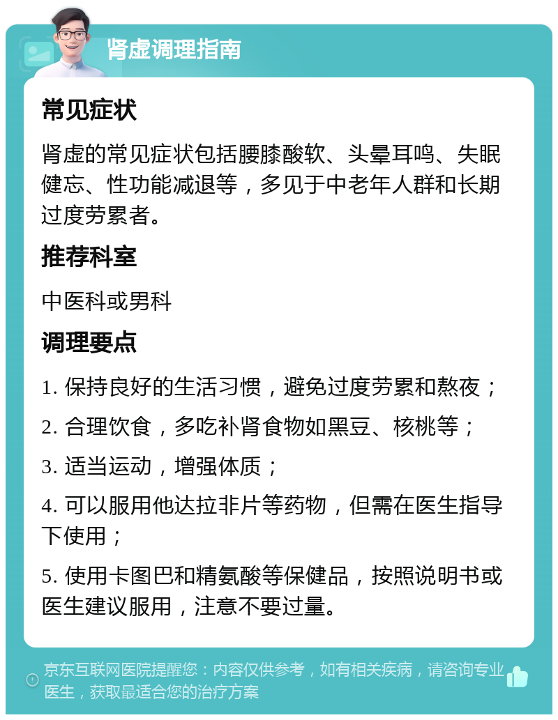 肾虚调理指南 常见症状 肾虚的常见症状包括腰膝酸软、头晕耳鸣、失眠健忘、性功能减退等，多见于中老年人群和长期过度劳累者。 推荐科室 中医科或男科 调理要点 1. 保持良好的生活习惯，避免过度劳累和熬夜； 2. 合理饮食，多吃补肾食物如黑豆、核桃等； 3. 适当运动，增强体质； 4. 可以服用他达拉非片等药物，但需在医生指导下使用； 5. 使用卡图巴和精氨酸等保健品，按照说明书或医生建议服用，注意不要过量。