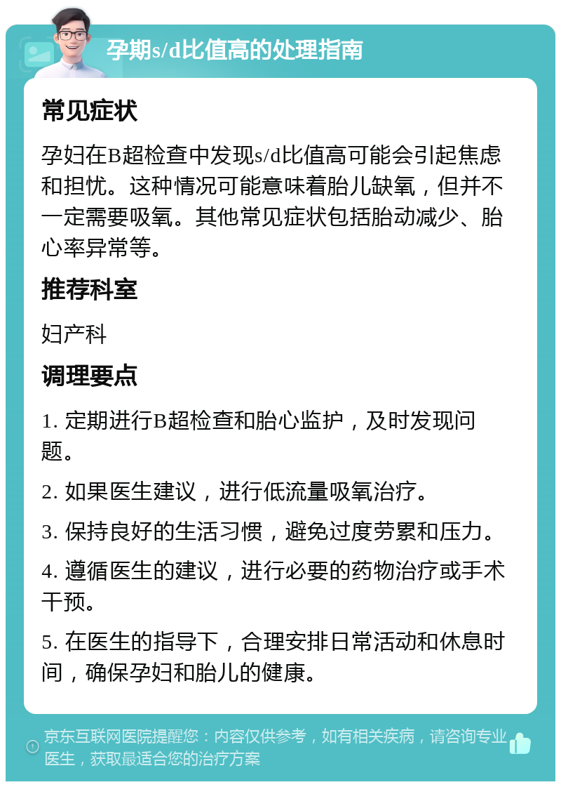 孕期s/d比值高的处理指南 常见症状 孕妇在B超检查中发现s/d比值高可能会引起焦虑和担忧。这种情况可能意味着胎儿缺氧，但并不一定需要吸氧。其他常见症状包括胎动减少、胎心率异常等。 推荐科室 妇产科 调理要点 1. 定期进行B超检查和胎心监护，及时发现问题。 2. 如果医生建议，进行低流量吸氧治疗。 3. 保持良好的生活习惯，避免过度劳累和压力。 4. 遵循医生的建议，进行必要的药物治疗或手术干预。 5. 在医生的指导下，合理安排日常活动和休息时间，确保孕妇和胎儿的健康。