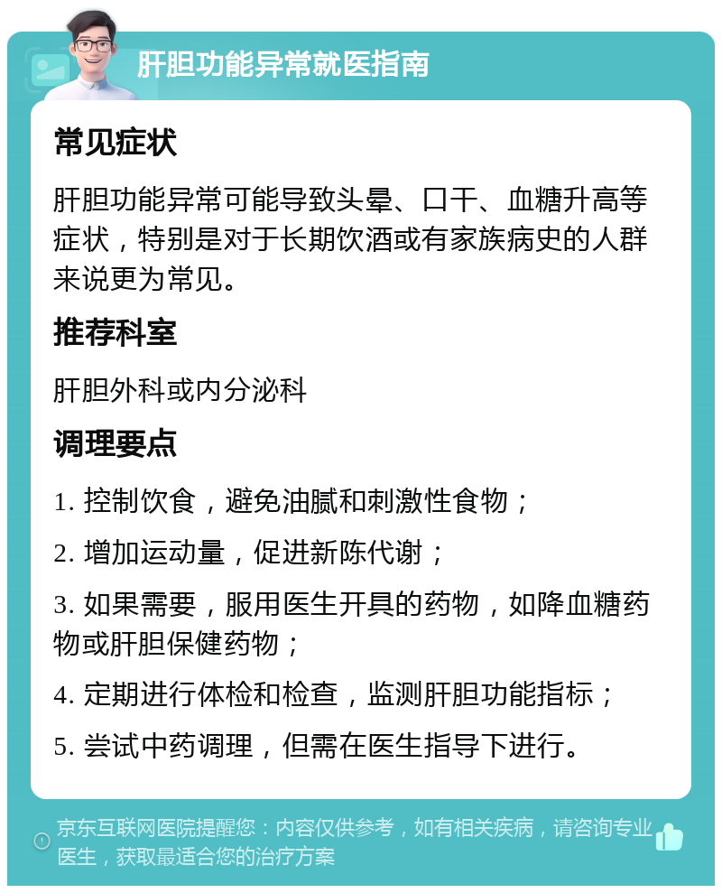 肝胆功能异常就医指南 常见症状 肝胆功能异常可能导致头晕、口干、血糖升高等症状，特别是对于长期饮酒或有家族病史的人群来说更为常见。 推荐科室 肝胆外科或内分泌科 调理要点 1. 控制饮食，避免油腻和刺激性食物； 2. 增加运动量，促进新陈代谢； 3. 如果需要，服用医生开具的药物，如降血糖药物或肝胆保健药物； 4. 定期进行体检和检查，监测肝胆功能指标； 5. 尝试中药调理，但需在医生指导下进行。