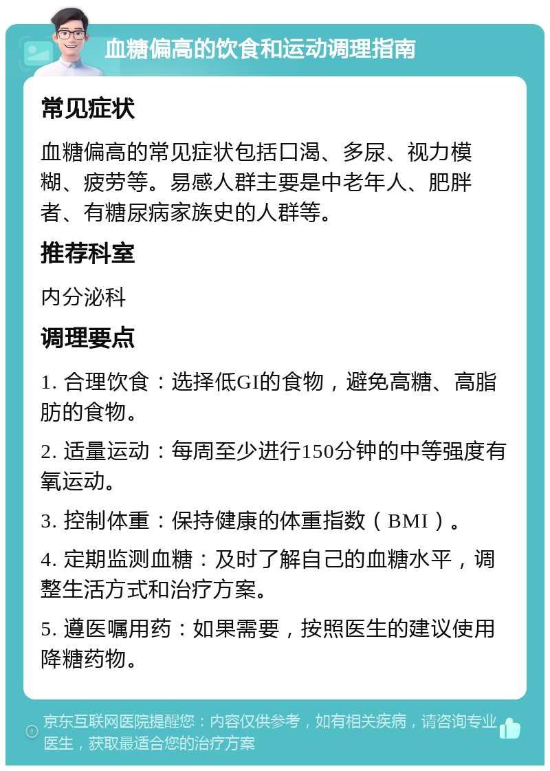 血糖偏高的饮食和运动调理指南 常见症状 血糖偏高的常见症状包括口渴、多尿、视力模糊、疲劳等。易感人群主要是中老年人、肥胖者、有糖尿病家族史的人群等。 推荐科室 内分泌科 调理要点 1. 合理饮食：选择低GI的食物，避免高糖、高脂肪的食物。 2. 适量运动：每周至少进行150分钟的中等强度有氧运动。 3. 控制体重：保持健康的体重指数（BMI）。 4. 定期监测血糖：及时了解自己的血糖水平，调整生活方式和治疗方案。 5. 遵医嘱用药：如果需要，按照医生的建议使用降糖药物。