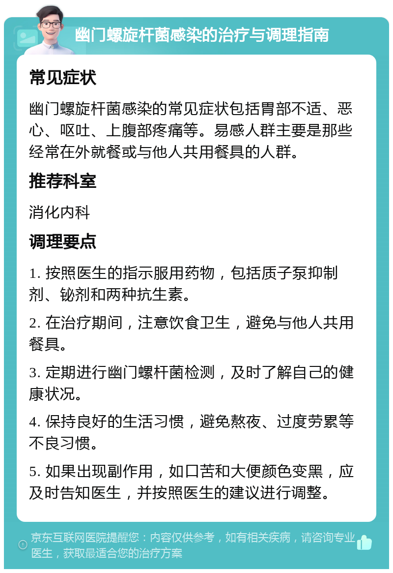 幽门螺旋杆菌感染的治疗与调理指南 常见症状 幽门螺旋杆菌感染的常见症状包括胃部不适、恶心、呕吐、上腹部疼痛等。易感人群主要是那些经常在外就餐或与他人共用餐具的人群。 推荐科室 消化内科 调理要点 1. 按照医生的指示服用药物，包括质子泵抑制剂、铋剂和两种抗生素。 2. 在治疗期间，注意饮食卫生，避免与他人共用餐具。 3. 定期进行幽门螺杆菌检测，及时了解自己的健康状况。 4. 保持良好的生活习惯，避免熬夜、过度劳累等不良习惯。 5. 如果出现副作用，如口苦和大便颜色变黑，应及时告知医生，并按照医生的建议进行调整。