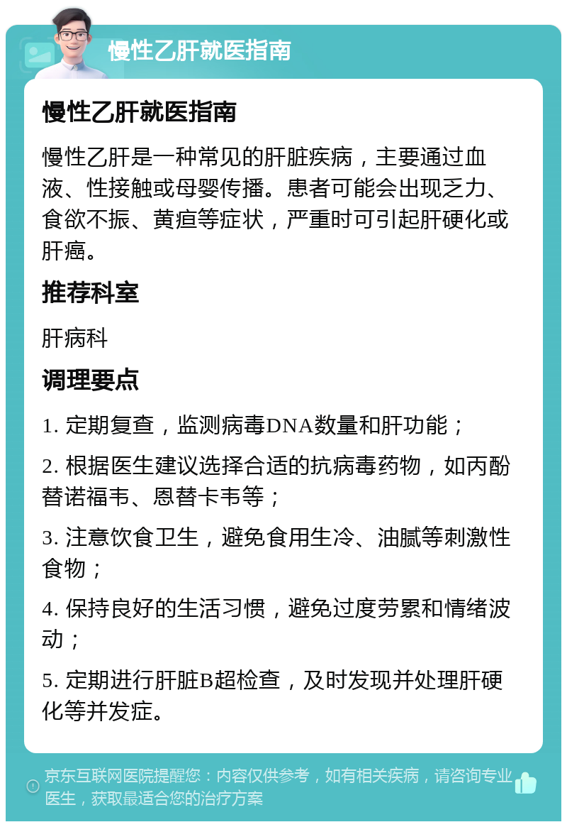 慢性乙肝就医指南 慢性乙肝就医指南 慢性乙肝是一种常见的肝脏疾病，主要通过血液、性接触或母婴传播。患者可能会出现乏力、食欲不振、黄疸等症状，严重时可引起肝硬化或肝癌。 推荐科室 肝病科 调理要点 1. 定期复查，监测病毒DNA数量和肝功能； 2. 根据医生建议选择合适的抗病毒药物，如丙酚替诺福韦、恩替卡韦等； 3. 注意饮食卫生，避免食用生冷、油腻等刺激性食物； 4. 保持良好的生活习惯，避免过度劳累和情绪波动； 5. 定期进行肝脏B超检查，及时发现并处理肝硬化等并发症。