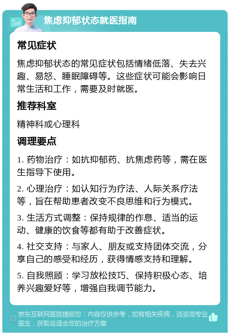 焦虑抑郁状态就医指南 常见症状 焦虑抑郁状态的常见症状包括情绪低落、失去兴趣、易怒、睡眠障碍等。这些症状可能会影响日常生活和工作，需要及时就医。 推荐科室 精神科或心理科 调理要点 1. 药物治疗：如抗抑郁药、抗焦虑药等，需在医生指导下使用。 2. 心理治疗：如认知行为疗法、人际关系疗法等，旨在帮助患者改变不良思维和行为模式。 3. 生活方式调整：保持规律的作息、适当的运动、健康的饮食等都有助于改善症状。 4. 社交支持：与家人、朋友或支持团体交流，分享自己的感受和经历，获得情感支持和理解。 5. 自我照顾：学习放松技巧、保持积极心态、培养兴趣爱好等，增强自我调节能力。