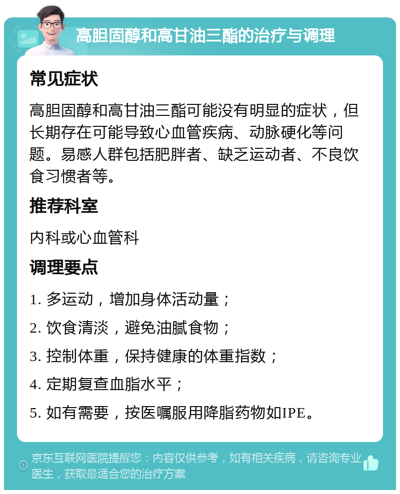 高胆固醇和高甘油三酯的治疗与调理 常见症状 高胆固醇和高甘油三酯可能没有明显的症状，但长期存在可能导致心血管疾病、动脉硬化等问题。易感人群包括肥胖者、缺乏运动者、不良饮食习惯者等。 推荐科室 内科或心血管科 调理要点 1. 多运动，增加身体活动量； 2. 饮食清淡，避免油腻食物； 3. 控制体重，保持健康的体重指数； 4. 定期复查血脂水平； 5. 如有需要，按医嘱服用降脂药物如IPE。