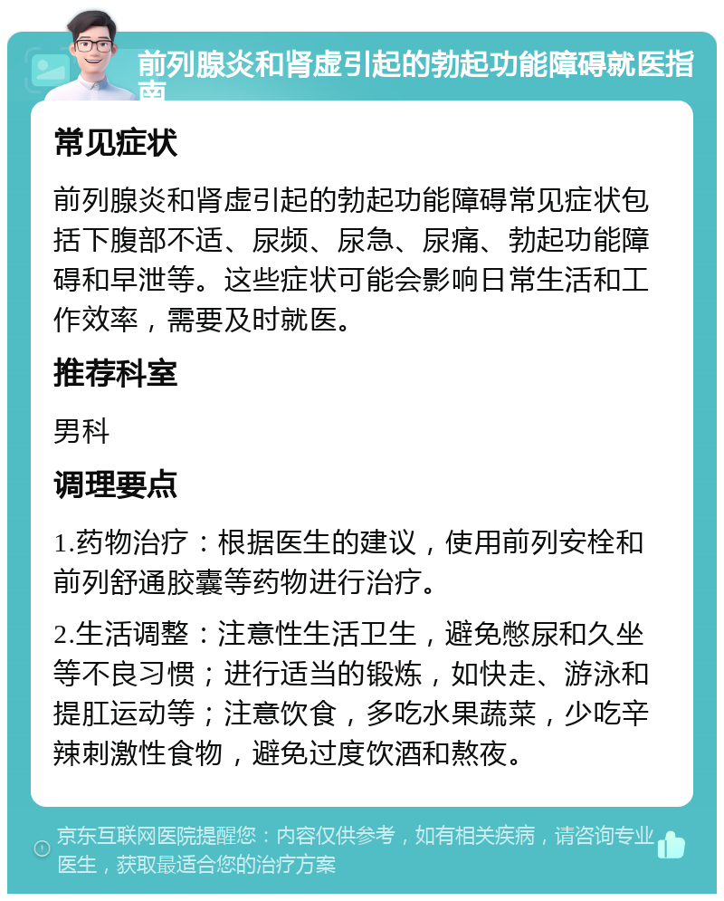 前列腺炎和肾虚引起的勃起功能障碍就医指南 常见症状 前列腺炎和肾虚引起的勃起功能障碍常见症状包括下腹部不适、尿频、尿急、尿痛、勃起功能障碍和早泄等。这些症状可能会影响日常生活和工作效率，需要及时就医。 推荐科室 男科 调理要点 1.药物治疗：根据医生的建议，使用前列安栓和前列舒通胶囊等药物进行治疗。 2.生活调整：注意性生活卫生，避免憋尿和久坐等不良习惯；进行适当的锻炼，如快走、游泳和提肛运动等；注意饮食，多吃水果蔬菜，少吃辛辣刺激性食物，避免过度饮酒和熬夜。