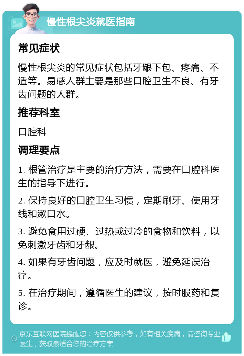 慢性根尖炎就医指南 常见症状 慢性根尖炎的常见症状包括牙龈下包、疼痛、不适等。易感人群主要是那些口腔卫生不良、有牙齿问题的人群。 推荐科室 口腔科 调理要点 1. 根管治疗是主要的治疗方法，需要在口腔科医生的指导下进行。 2. 保持良好的口腔卫生习惯，定期刷牙、使用牙线和漱口水。 3. 避免食用过硬、过热或过冷的食物和饮料，以免刺激牙齿和牙龈。 4. 如果有牙齿问题，应及时就医，避免延误治疗。 5. 在治疗期间，遵循医生的建议，按时服药和复诊。