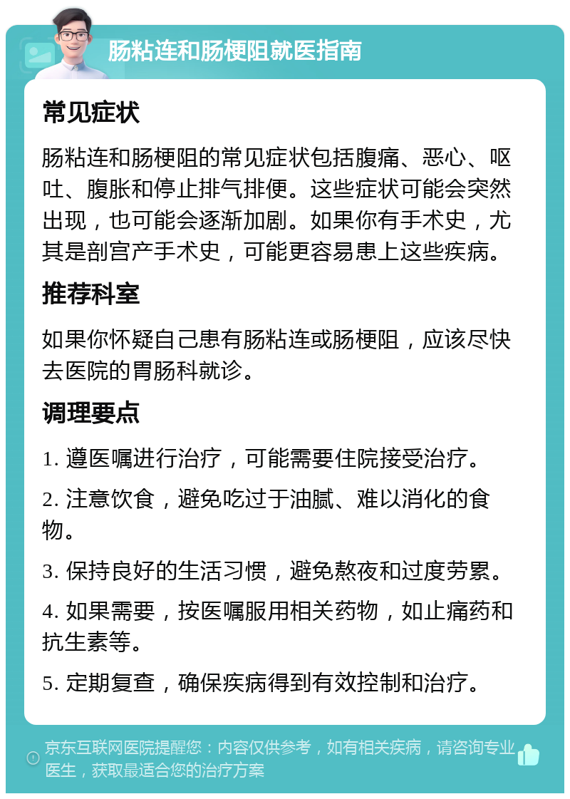 肠粘连和肠梗阻就医指南 常见症状 肠粘连和肠梗阻的常见症状包括腹痛、恶心、呕吐、腹胀和停止排气排便。这些症状可能会突然出现，也可能会逐渐加剧。如果你有手术史，尤其是剖宫产手术史，可能更容易患上这些疾病。 推荐科室 如果你怀疑自己患有肠粘连或肠梗阻，应该尽快去医院的胃肠科就诊。 调理要点 1. 遵医嘱进行治疗，可能需要住院接受治疗。 2. 注意饮食，避免吃过于油腻、难以消化的食物。 3. 保持良好的生活习惯，避免熬夜和过度劳累。 4. 如果需要，按医嘱服用相关药物，如止痛药和抗生素等。 5. 定期复查，确保疾病得到有效控制和治疗。