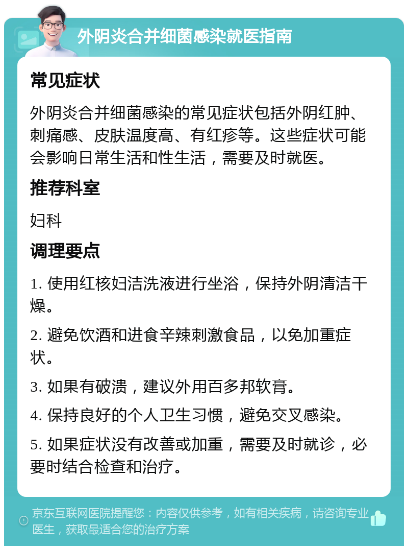 外阴炎合并细菌感染就医指南 常见症状 外阴炎合并细菌感染的常见症状包括外阴红肿、刺痛感、皮肤温度高、有红疹等。这些症状可能会影响日常生活和性生活，需要及时就医。 推荐科室 妇科 调理要点 1. 使用红核妇洁洗液进行坐浴，保持外阴清洁干燥。 2. 避免饮酒和进食辛辣刺激食品，以免加重症状。 3. 如果有破溃，建议外用百多邦软膏。 4. 保持良好的个人卫生习惯，避免交叉感染。 5. 如果症状没有改善或加重，需要及时就诊，必要时结合检查和治疗。