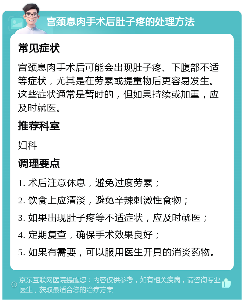 宫颈息肉手术后肚子疼的处理方法 常见症状 宫颈息肉手术后可能会出现肚子疼、下腹部不适等症状，尤其是在劳累或提重物后更容易发生。这些症状通常是暂时的，但如果持续或加重，应及时就医。 推荐科室 妇科 调理要点 1. 术后注意休息，避免过度劳累； 2. 饮食上应清淡，避免辛辣刺激性食物； 3. 如果出现肚子疼等不适症状，应及时就医； 4. 定期复查，确保手术效果良好； 5. 如果有需要，可以服用医生开具的消炎药物。