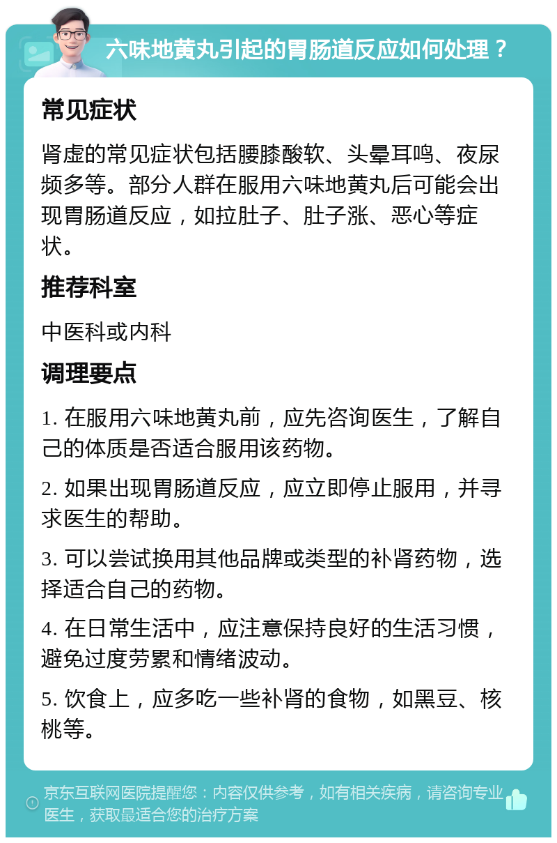 六味地黄丸引起的胃肠道反应如何处理？ 常见症状 肾虚的常见症状包括腰膝酸软、头晕耳鸣、夜尿频多等。部分人群在服用六味地黄丸后可能会出现胃肠道反应，如拉肚子、肚子涨、恶心等症状。 推荐科室 中医科或内科 调理要点 1. 在服用六味地黄丸前，应先咨询医生，了解自己的体质是否适合服用该药物。 2. 如果出现胃肠道反应，应立即停止服用，并寻求医生的帮助。 3. 可以尝试换用其他品牌或类型的补肾药物，选择适合自己的药物。 4. 在日常生活中，应注意保持良好的生活习惯，避免过度劳累和情绪波动。 5. 饮食上，应多吃一些补肾的食物，如黑豆、核桃等。