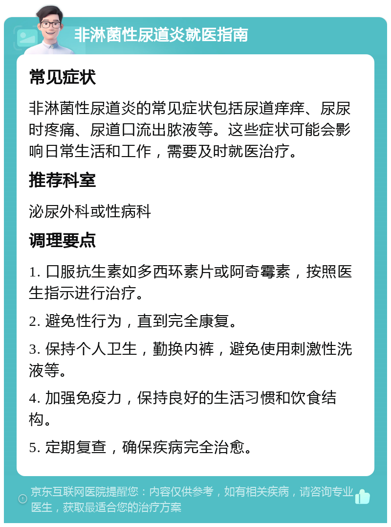 非淋菌性尿道炎就医指南 常见症状 非淋菌性尿道炎的常见症状包括尿道痒痒、尿尿时疼痛、尿道口流出脓液等。这些症状可能会影响日常生活和工作，需要及时就医治疗。 推荐科室 泌尿外科或性病科 调理要点 1. 口服抗生素如多西环素片或阿奇霉素，按照医生指示进行治疗。 2. 避免性行为，直到完全康复。 3. 保持个人卫生，勤换内裤，避免使用刺激性洗液等。 4. 加强免疫力，保持良好的生活习惯和饮食结构。 5. 定期复查，确保疾病完全治愈。