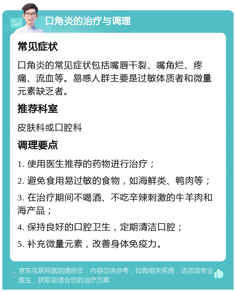 口角炎的治疗与调理 常见症状 口角炎的常见症状包括嘴唇干裂、嘴角烂、疼痛、流血等。易感人群主要是过敏体质者和微量元素缺乏者。 推荐科室 皮肤科或口腔科 调理要点 1. 使用医生推荐的药物进行治疗； 2. 避免食用易过敏的食物，如海鲜类、鸭肉等； 3. 在治疗期间不喝酒、不吃辛辣刺激的牛羊肉和海产品； 4. 保持良好的口腔卫生，定期清洁口腔； 5. 补充微量元素，改善身体免疫力。