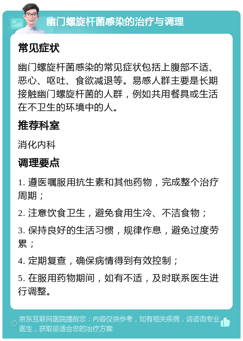 幽门螺旋杆菌感染的治疗与调理 常见症状 幽门螺旋杆菌感染的常见症状包括上腹部不适、恶心、呕吐、食欲减退等。易感人群主要是长期接触幽门螺旋杆菌的人群，例如共用餐具或生活在不卫生的环境中的人。 推荐科室 消化内科 调理要点 1. 遵医嘱服用抗生素和其他药物，完成整个治疗周期； 2. 注意饮食卫生，避免食用生冷、不洁食物； 3. 保持良好的生活习惯，规律作息，避免过度劳累； 4. 定期复查，确保病情得到有效控制； 5. 在服用药物期间，如有不适，及时联系医生进行调整。