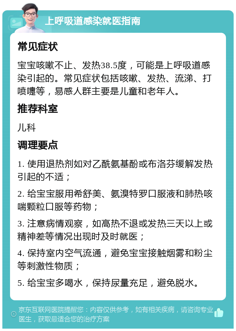 上呼吸道感染就医指南 常见症状 宝宝咳嗽不止、发热38.5度，可能是上呼吸道感染引起的。常见症状包括咳嗽、发热、流涕、打喷嚏等，易感人群主要是儿童和老年人。 推荐科室 儿科 调理要点 1. 使用退热剂如对乙酰氨基酚或布洛芬缓解发热引起的不适； 2. 给宝宝服用希舒美、氨溴特罗口服液和肺热咳喘颗粒口服等药物； 3. 注意病情观察，如高热不退或发热三天以上或精神差等情况出现时及时就医； 4. 保持室内空气流通，避免宝宝接触烟雾和粉尘等刺激性物质； 5. 给宝宝多喝水，保持尿量充足，避免脱水。