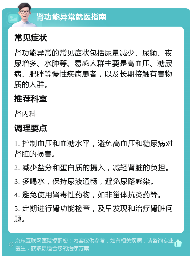 肾功能异常就医指南 常见症状 肾功能异常的常见症状包括尿量减少、尿频、夜尿增多、水肿等。易感人群主要是高血压、糖尿病、肥胖等慢性疾病患者，以及长期接触有害物质的人群。 推荐科室 肾内科 调理要点 1. 控制血压和血糖水平，避免高血压和糖尿病对肾脏的损害。 2. 减少盐分和蛋白质的摄入，减轻肾脏的负担。 3. 多喝水，保持尿液通畅，避免尿路感染。 4. 避免使用肾毒性药物，如非甾体抗炎药等。 5. 定期进行肾功能检查，及早发现和治疗肾脏问题。