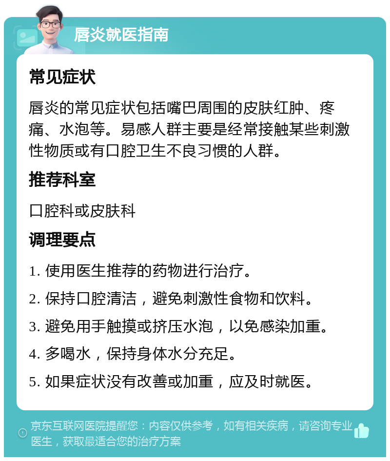 唇炎就医指南 常见症状 唇炎的常见症状包括嘴巴周围的皮肤红肿、疼痛、水泡等。易感人群主要是经常接触某些刺激性物质或有口腔卫生不良习惯的人群。 推荐科室 口腔科或皮肤科 调理要点 1. 使用医生推荐的药物进行治疗。 2. 保持口腔清洁，避免刺激性食物和饮料。 3. 避免用手触摸或挤压水泡，以免感染加重。 4. 多喝水，保持身体水分充足。 5. 如果症状没有改善或加重，应及时就医。