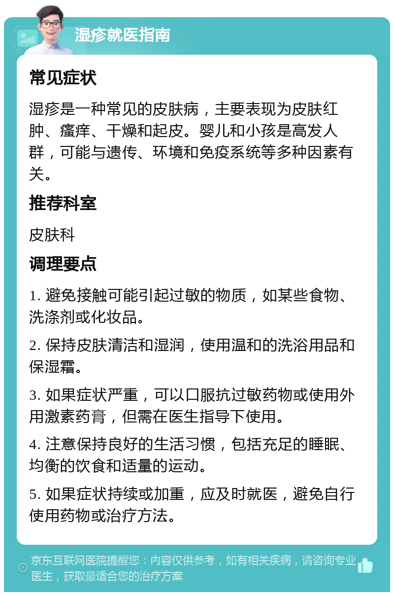 湿疹就医指南 常见症状 湿疹是一种常见的皮肤病，主要表现为皮肤红肿、瘙痒、干燥和起皮。婴儿和小孩是高发人群，可能与遗传、环境和免疫系统等多种因素有关。 推荐科室 皮肤科 调理要点 1. 避免接触可能引起过敏的物质，如某些食物、洗涤剂或化妆品。 2. 保持皮肤清洁和湿润，使用温和的洗浴用品和保湿霜。 3. 如果症状严重，可以口服抗过敏药物或使用外用激素药膏，但需在医生指导下使用。 4. 注意保持良好的生活习惯，包括充足的睡眠、均衡的饮食和适量的运动。 5. 如果症状持续或加重，应及时就医，避免自行使用药物或治疗方法。