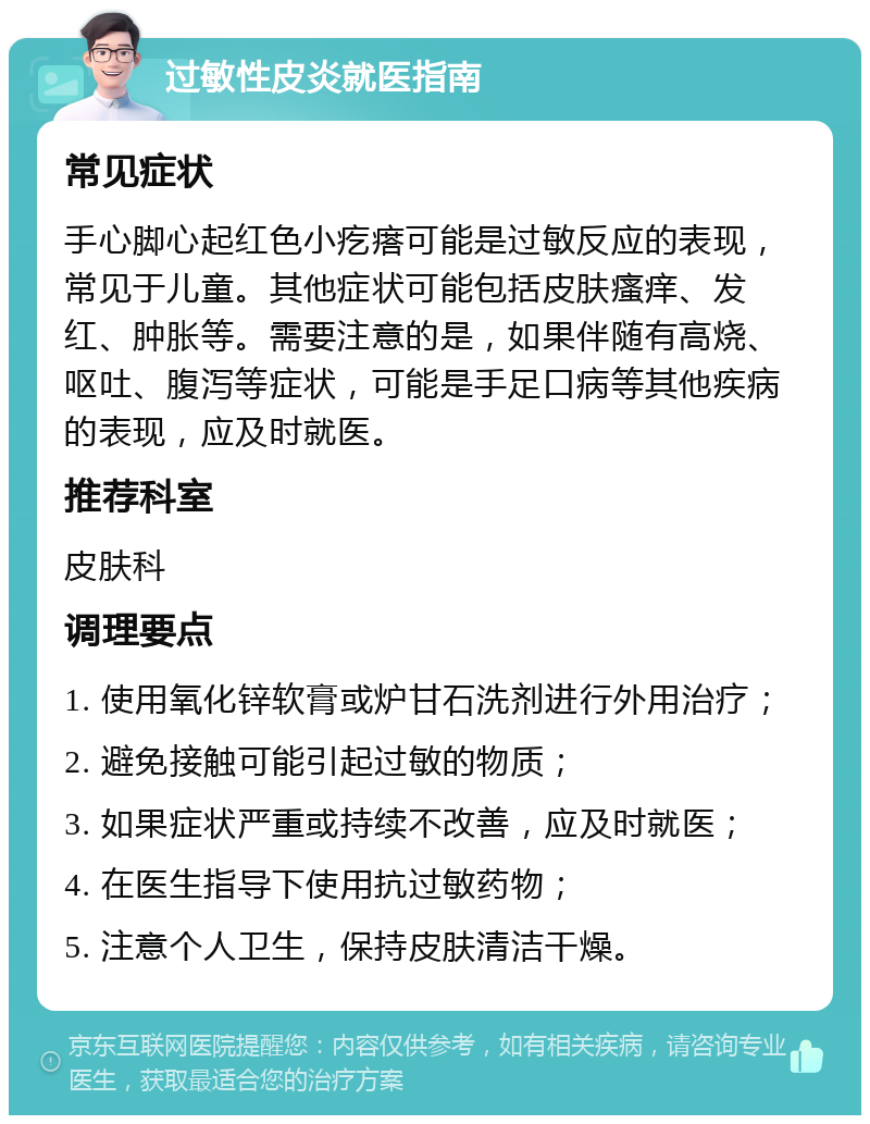 过敏性皮炎就医指南 常见症状 手心脚心起红色小疙瘩可能是过敏反应的表现，常见于儿童。其他症状可能包括皮肤瘙痒、发红、肿胀等。需要注意的是，如果伴随有高烧、呕吐、腹泻等症状，可能是手足口病等其他疾病的表现，应及时就医。 推荐科室 皮肤科 调理要点 1. 使用氧化锌软膏或炉甘石洗剂进行外用治疗； 2. 避免接触可能引起过敏的物质； 3. 如果症状严重或持续不改善，应及时就医； 4. 在医生指导下使用抗过敏药物； 5. 注意个人卫生，保持皮肤清洁干燥。