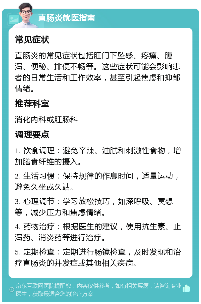 直肠炎就医指南 常见症状 直肠炎的常见症状包括肛门下坠感、疼痛、腹泻、便秘、排便不畅等。这些症状可能会影响患者的日常生活和工作效率，甚至引起焦虑和抑郁情绪。 推荐科室 消化内科或肛肠科 调理要点 1. 饮食调理：避免辛辣、油腻和刺激性食物，增加膳食纤维的摄入。 2. 生活习惯：保持规律的作息时间，适量运动，避免久坐或久站。 3. 心理调节：学习放松技巧，如深呼吸、冥想等，减少压力和焦虑情绪。 4. 药物治疗：根据医生的建议，使用抗生素、止泻药、消炎药等进行治疗。 5. 定期检查：定期进行肠镜检查，及时发现和治疗直肠炎的并发症或其他相关疾病。