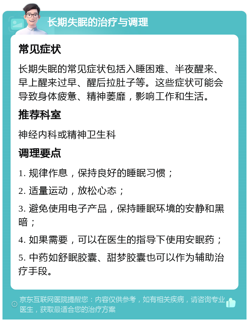 长期失眠的治疗与调理 常见症状 长期失眠的常见症状包括入睡困难、半夜醒来、早上醒来过早、醒后拉肚子等。这些症状可能会导致身体疲惫、精神萎靡，影响工作和生活。 推荐科室 神经内科或精神卫生科 调理要点 1. 规律作息，保持良好的睡眠习惯； 2. 适量运动，放松心态； 3. 避免使用电子产品，保持睡眠环境的安静和黑暗； 4. 如果需要，可以在医生的指导下使用安眠药； 5. 中药如舒眠胶囊、甜梦胶囊也可以作为辅助治疗手段。