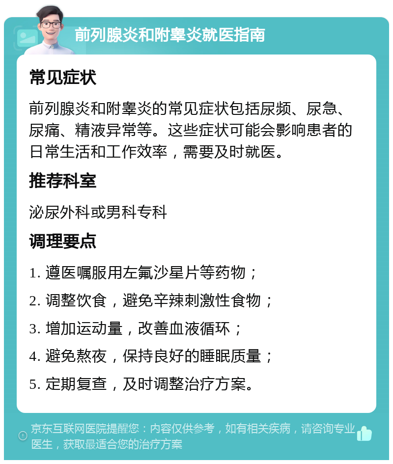 前列腺炎和附睾炎就医指南 常见症状 前列腺炎和附睾炎的常见症状包括尿频、尿急、尿痛、精液异常等。这些症状可能会影响患者的日常生活和工作效率，需要及时就医。 推荐科室 泌尿外科或男科专科 调理要点 1. 遵医嘱服用左氟沙星片等药物； 2. 调整饮食，避免辛辣刺激性食物； 3. 增加运动量，改善血液循环； 4. 避免熬夜，保持良好的睡眠质量； 5. 定期复查，及时调整治疗方案。