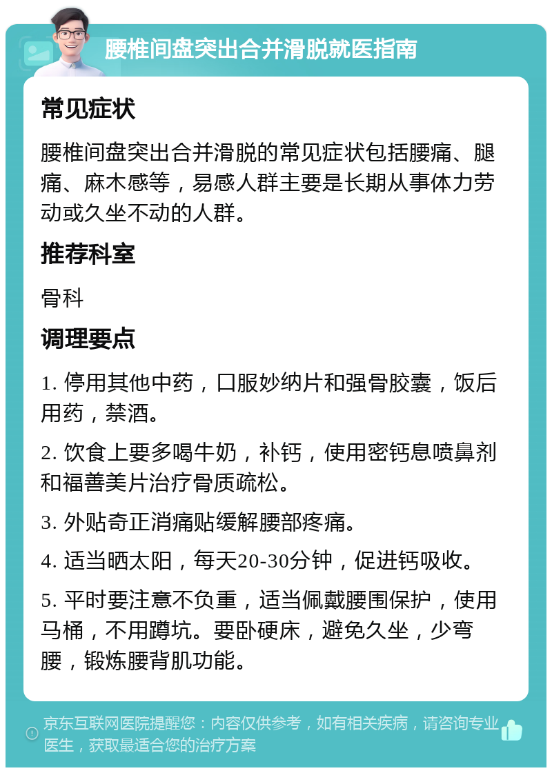 腰椎间盘突出合并滑脱就医指南 常见症状 腰椎间盘突出合并滑脱的常见症状包括腰痛、腿痛、麻木感等，易感人群主要是长期从事体力劳动或久坐不动的人群。 推荐科室 骨科 调理要点 1. 停用其他中药，口服妙纳片和强骨胶囊，饭后用药，禁酒。 2. 饮食上要多喝牛奶，补钙，使用密钙息喷鼻剂和福善美片治疗骨质疏松。 3. 外贴奇正消痛贴缓解腰部疼痛。 4. 适当晒太阳，每天20-30分钟，促进钙吸收。 5. 平时要注意不负重，适当佩戴腰围保护，使用马桶，不用蹲坑。要卧硬床，避免久坐，少弯腰，锻炼腰背肌功能。