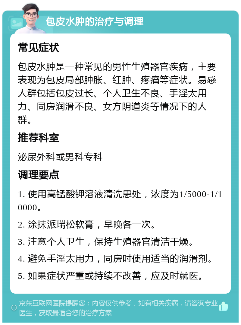 包皮水肿的治疗与调理 常见症状 包皮水肿是一种常见的男性生殖器官疾病，主要表现为包皮局部肿胀、红肿、疼痛等症状。易感人群包括包皮过长、个人卫生不良、手淫太用力、同房润滑不良、女方阴道炎等情况下的人群。 推荐科室 泌尿外科或男科专科 调理要点 1. 使用高锰酸钾溶液清洗患处，浓度为1/5000-1/10000。 2. 涂抹派瑞松软膏，早晚各一次。 3. 注意个人卫生，保持生殖器官清洁干燥。 4. 避免手淫太用力，同房时使用适当的润滑剂。 5. 如果症状严重或持续不改善，应及时就医。