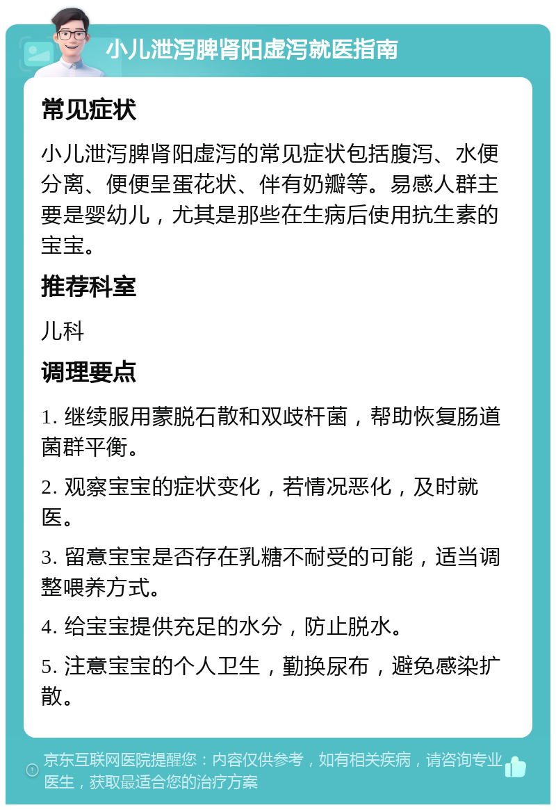 小儿泄泻脾肾阳虚泻就医指南 常见症状 小儿泄泻脾肾阳虚泻的常见症状包括腹泻、水便分离、便便呈蛋花状、伴有奶瓣等。易感人群主要是婴幼儿，尤其是那些在生病后使用抗生素的宝宝。 推荐科室 儿科 调理要点 1. 继续服用蒙脱石散和双歧杆菌，帮助恢复肠道菌群平衡。 2. 观察宝宝的症状变化，若情况恶化，及时就医。 3. 留意宝宝是否存在乳糖不耐受的可能，适当调整喂养方式。 4. 给宝宝提供充足的水分，防止脱水。 5. 注意宝宝的个人卫生，勤换尿布，避免感染扩散。