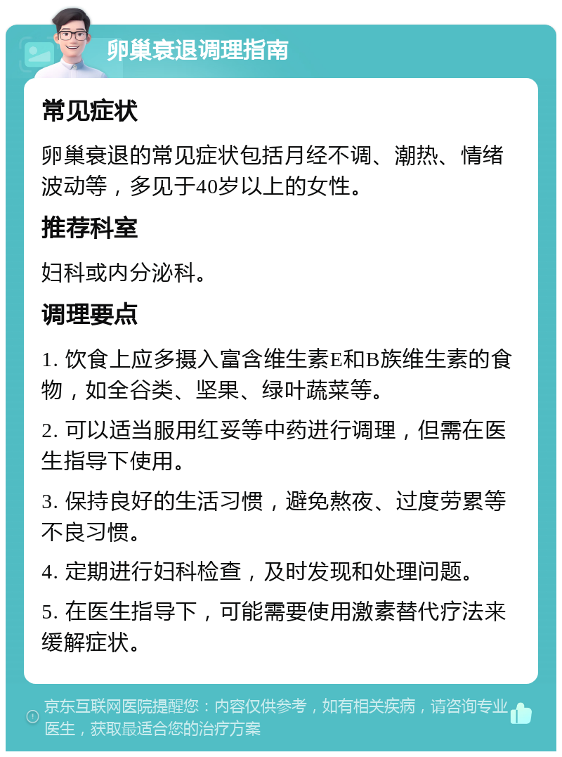 卵巢衰退调理指南 常见症状 卵巢衰退的常见症状包括月经不调、潮热、情绪波动等，多见于40岁以上的女性。 推荐科室 妇科或内分泌科。 调理要点 1. 饮食上应多摄入富含维生素E和B族维生素的食物，如全谷类、坚果、绿叶蔬菜等。 2. 可以适当服用红妥等中药进行调理，但需在医生指导下使用。 3. 保持良好的生活习惯，避免熬夜、过度劳累等不良习惯。 4. 定期进行妇科检查，及时发现和处理问题。 5. 在医生指导下，可能需要使用激素替代疗法来缓解症状。